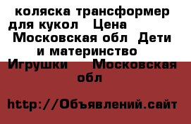 коляска трансформер для кукол › Цена ­ 1 700 - Московская обл. Дети и материнство » Игрушки   . Московская обл.